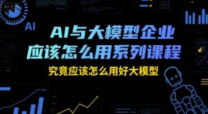 AI与大模型企业应该怎么用系列课程,究竟应该怎么用好大模型-八瞄副业网