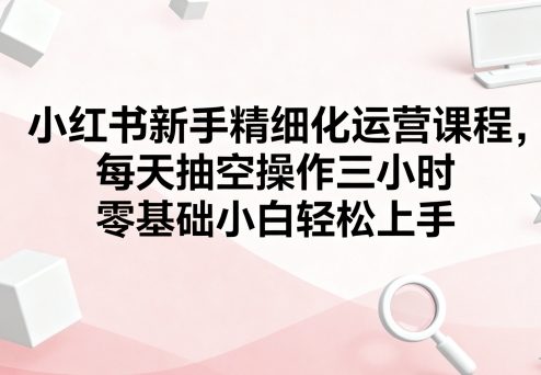 小红书新手精细化运营课程,每天抽空操作三小时,零基础小白轻松上手-八瞄副业网